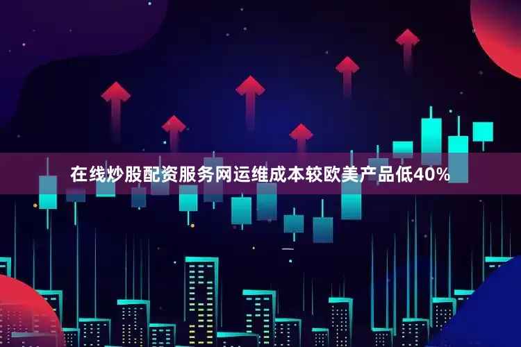 在线炒股配资服务网运维成本较欧美产品低40%